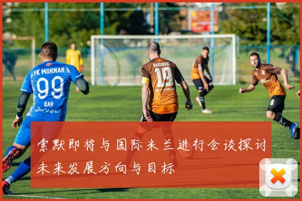 索默即将与国际米兰进行会谈探讨未来发展方向与目标