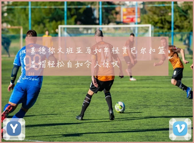 基德称文班亚马如年轻贾巴尔扣篮盖帽轻松自如令人惊叹