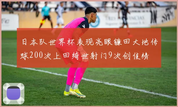 日本队世界杯表现亮眼镰田大地传球200次上田绮世射门9次创佳绩