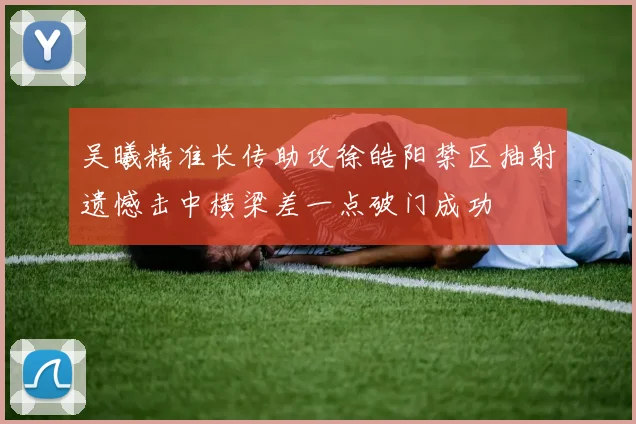 吴曦精准长传助攻徐皓阳禁区抽射遗憾击中横梁差一点破门成功