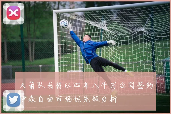 火箭队或将以四年八千万合同签约伊森自由市场优先级分析