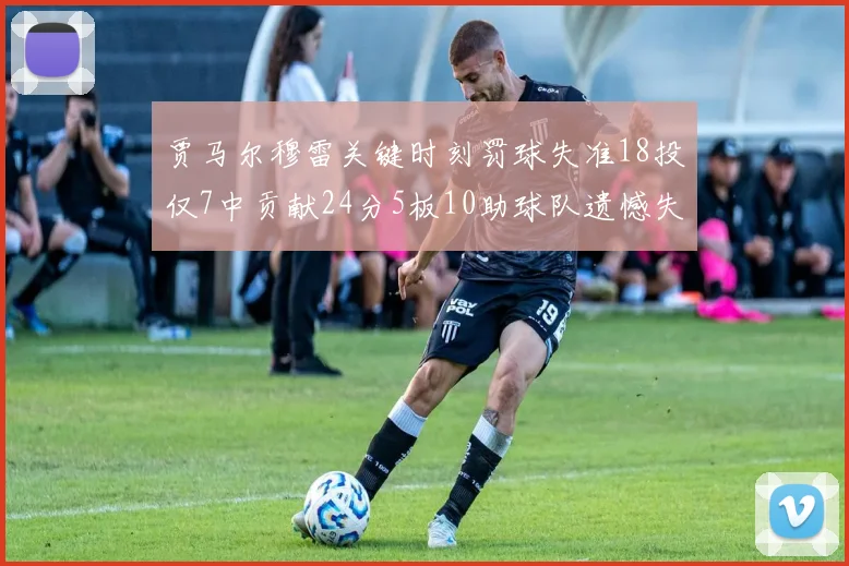 贾马尔穆雷关键时刻罚球失准18投仅7中贡献24分5板10助球队遗憾失平