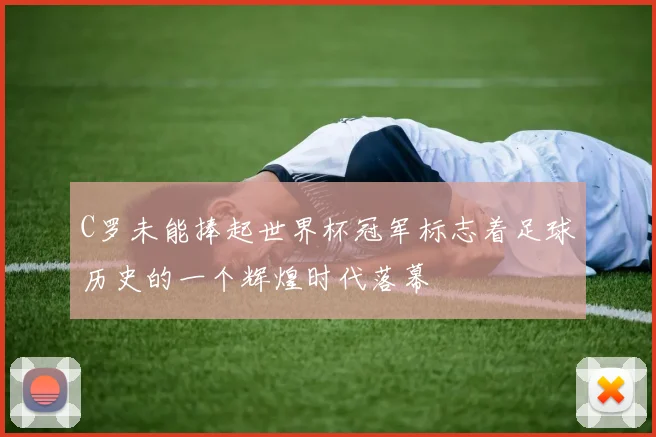 C罗未能捧起世界杯冠军标志着足球历史的一个辉煌时代落幕