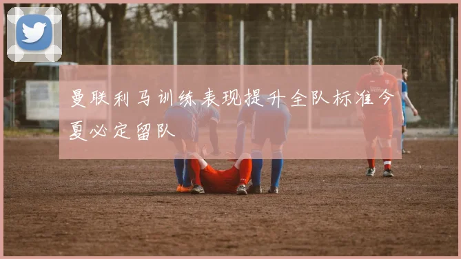 曼联利马训练表现提升全队标准今夏必定留队