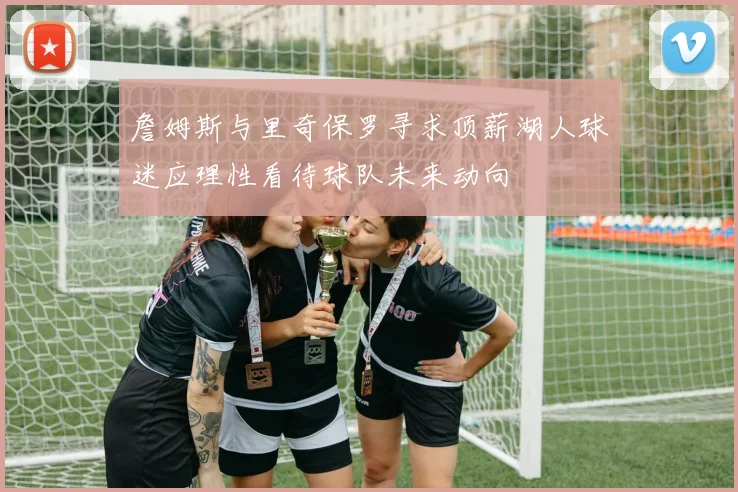 詹姆斯与里奇保罗寻求顶薪湖人球迷应理性看待球队未来动向