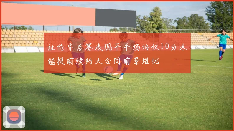 杜伦季后赛表现平平场均仅10分未能提前续约大合同前景堪忧