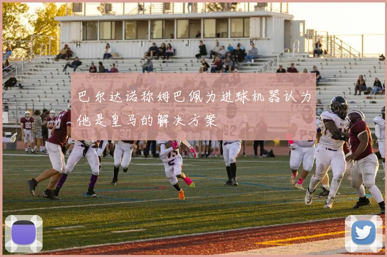 巴尔达诺称姆巴佩为进球机器认为他是皇马的解决方案