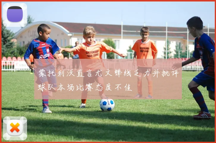 蒙托利沃直言尤文锋线乏力并批评球队本场比赛态度不佳