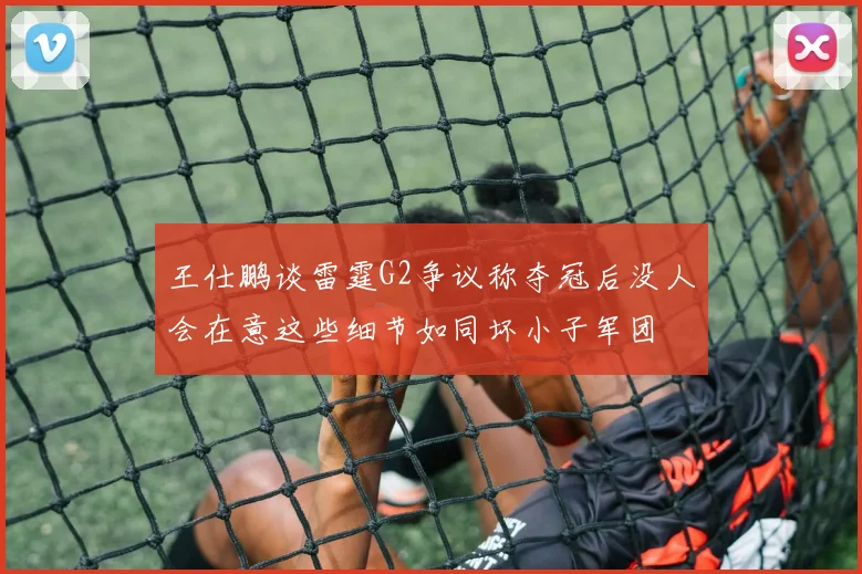 王仕鹏谈雷霆G2争议称夺冠后没人会在意这些细节如同坏小子军团