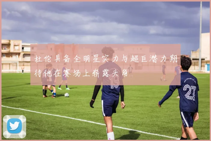 杜伦具备全明星实力与超巨潜力期待他在赛场上崭露头角