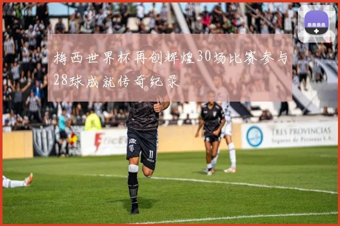 梅西世界杯再创辉煌30场比赛参与28球成就传奇纪录